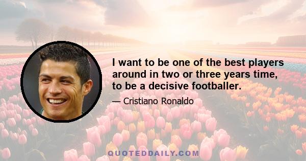 I want to be one of the best players around in two or three years time, to be a decisive footballer.