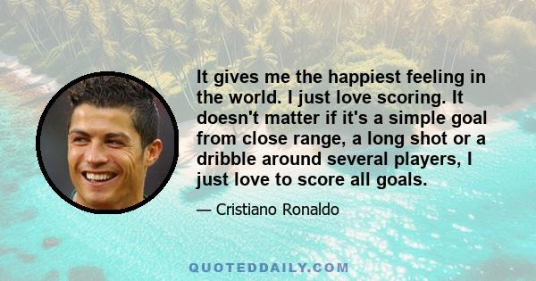 It gives me the happiest feeling in the world. I just love scoring. It doesn't matter if it's a simple goal from close range, a long shot or a dribble around several players, I just love to score all goals.