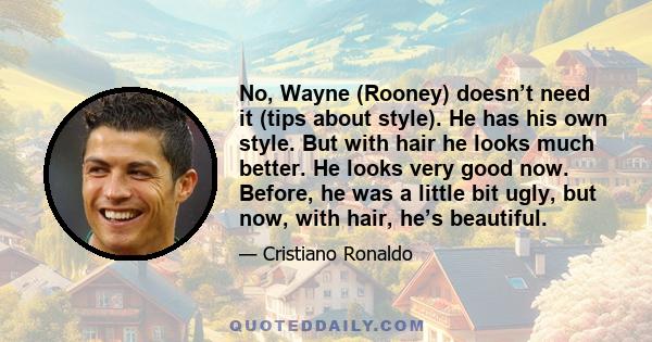 No, Wayne (Rooney) doesn’t need it (tips about style). He has his own style. But with hair he looks much better. He looks very good now. Before, he was a little bit ugly, but now, with hair, he’s beautiful.