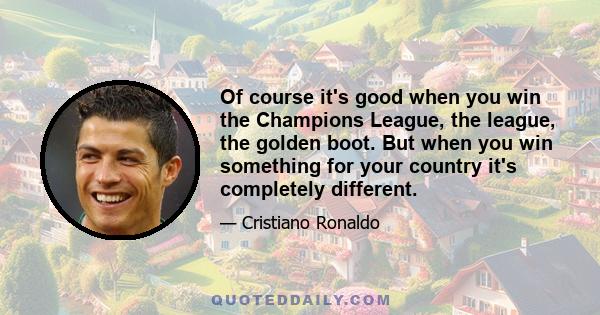 Of course it's good when you win the Champions League, the league, the golden boot. But when you win something for your country it's completely different.