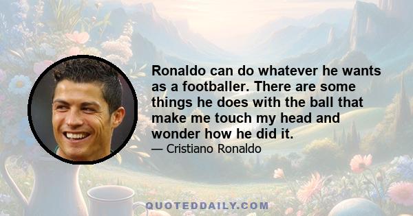 Ronaldo can do whatever he wants as a footballer. There are some things he does with the ball that make me touch my head and wonder how he did it.