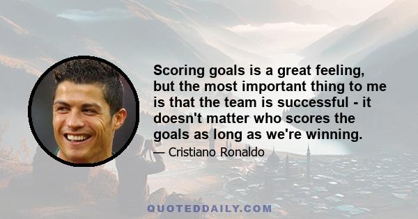 Scoring goals is a great feeling, but the most important thing to me is that the team is successful - it doesn't matter who scores the goals as long as we're winning.