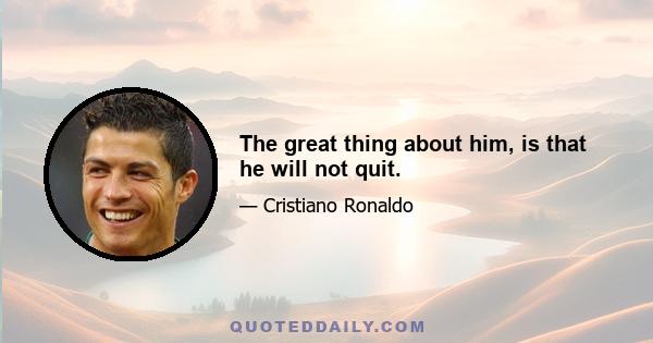 The great thing about him, is that he will not quit.