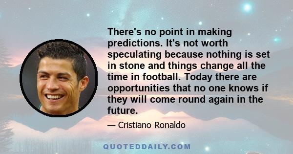 There's no point in making predictions. It's not worth speculating because nothing is set in stone and things change all the time in football. Today there are opportunities that no one knows if they will come round