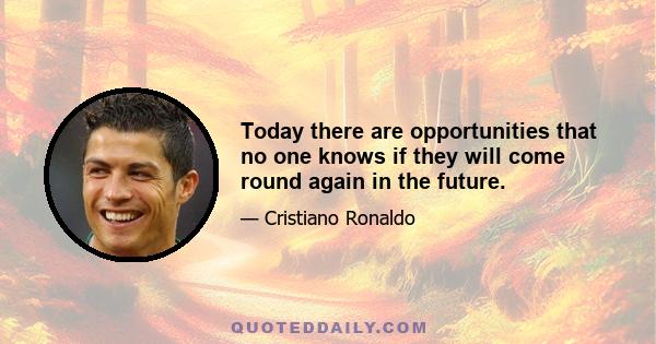 Today there are opportunities that no one knows if they will come round again in the future.