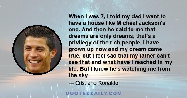 When I was 7, I told my dad I want to have a house like Micheal Jackson's one. And then he said to me that dreams are only dreams, that's a privilegy of the rich people. I have grown up now and my dream came true, but I 