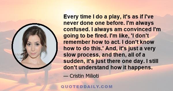 Every time I do a play, it's as if I've never done one before. I'm always confused. I always am convinced I'm going to be fired. I'm like, 'I don't remember how to act. I don't know how to do this.' And, it's just a