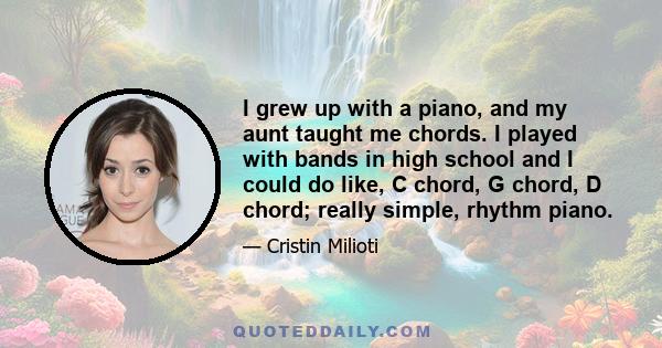 I grew up with a piano, and my aunt taught me chords. I played with bands in high school and I could do like, C chord, G chord, D chord; really simple, rhythm piano.