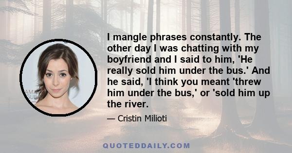 I mangle phrases constantly. The other day I was chatting with my boyfriend and I said to him, 'He really sold him under the bus.' And he said, 'I think you meant 'threw him under the bus,' or 'sold him up the river.