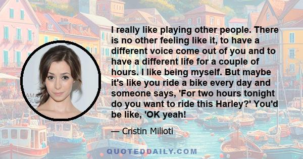 I really like playing other people. There is no other feeling like it, to have a different voice come out of you and to have a different life for a couple of hours. I like being myself. But maybe it's like you ride a