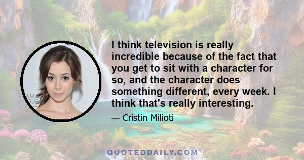 I think television is really incredible because of the fact that you get to sit with a character for so, and the character does something different, every week. I think that's really interesting.