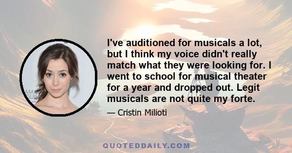 I've auditioned for musicals a lot, but I think my voice didn't really match what they were looking for. I went to school for musical theater for a year and dropped out. Legit musicals are not quite my forte.