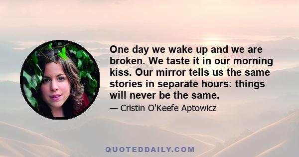 One day we wake up and we are broken. We taste it in our morning kiss. Our mirror tells us the same stories in separate hours: things will never be the same.