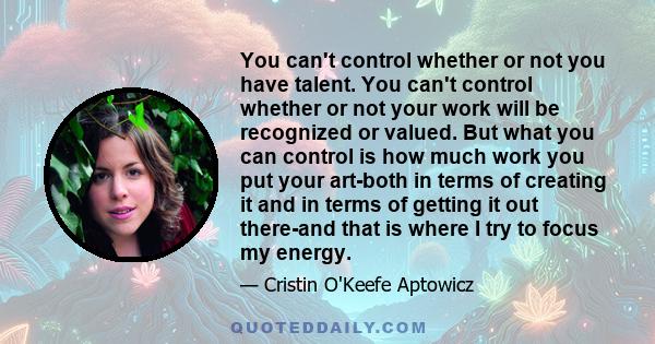 You can't control whether or not you have talent. You can't control whether or not your work will be recognized or valued. But what you can control is how much work you put your art-both in terms of creating it and in