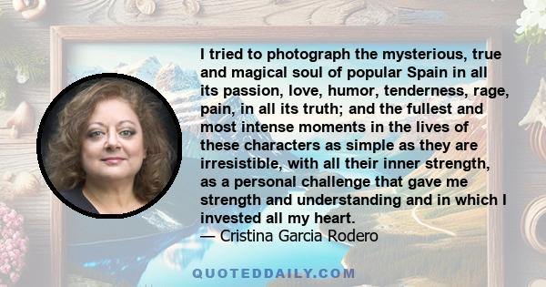 I tried to photograph the mysterious, true and magical soul of popular Spain in all its passion, love, humor, tenderness, rage, pain, in all its truth; and the fullest and most intense moments in the lives of these