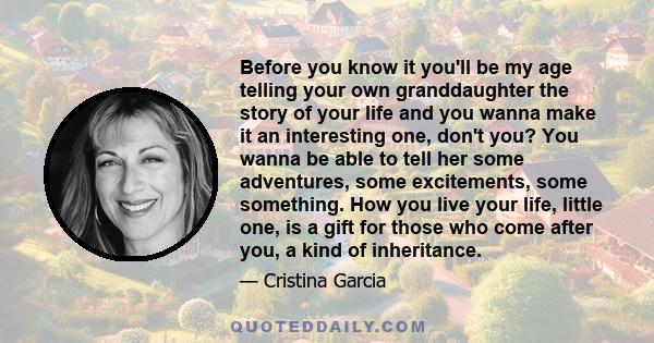 Before you know it you'll be my age telling your own granddaughter the story of your life and you wanna make it an interesting one, don't you? You wanna be able to tell her some adventures, some excitements, some