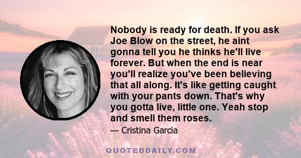 Nobody is ready for death. If you ask Joe Blow on the street, he aint gonna tell you he thinks he'll live forever. But when the end is near you'll realize you've been believing that all along. It's like getting caught