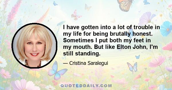 I have gotten into a lot of trouble in my life for being brutally honest. Sometimes I put both my feet in my mouth. But like Elton John, I'm still standing.