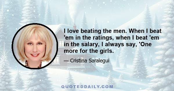 I love beating the men. When I beat 'em in the ratings, when I beat 'em in the salary, I always say, 'One more for the girls.