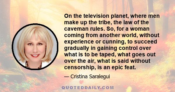 On the television planet, where men make up the tribe, the law of the caveman rules. So, for a woman coming from another world, without experience or cunning, to succeed gradually in gaining control over what is to be