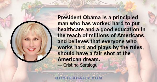 President Obama is a principled man who has worked hard to put healthcare and a good education in the reach of millions of Americans and believes that everyone who works hard and plays by the rules, should have a fair