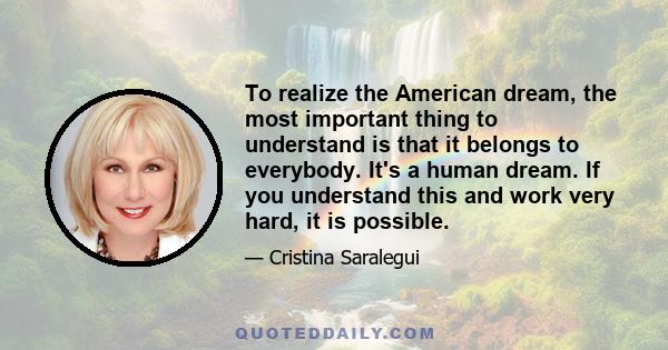 To realize the American dream, the most important thing to understand is that it belongs to everybody. It's a human dream. If you understand this and work very hard, it is possible.