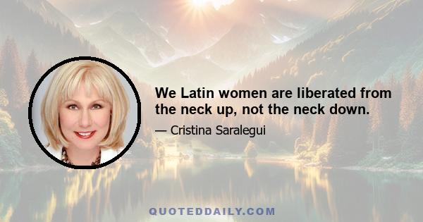 We Latin women are liberated from the neck up, not the neck down.