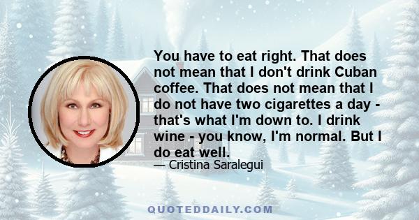 You have to eat right. That does not mean that I don't drink Cuban coffee. That does not mean that I do not have two cigarettes a day - that's what I'm down to. I drink wine - you know, I'm normal. But I do eat well.