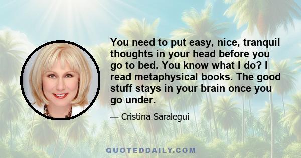 You need to put easy, nice, tranquil thoughts in your head before you go to bed. You know what I do? I read metaphysical books. The good stuff stays in your brain once you go under.