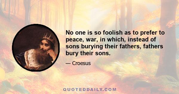 No one is so foolish as to prefer to peace, war, in which, instead of sons burying their fathers, fathers bury their sons.