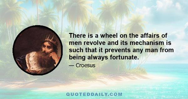 There is a wheel on the affairs of men revolve and its mechanism is such that it prevents any man from being always fortunate.