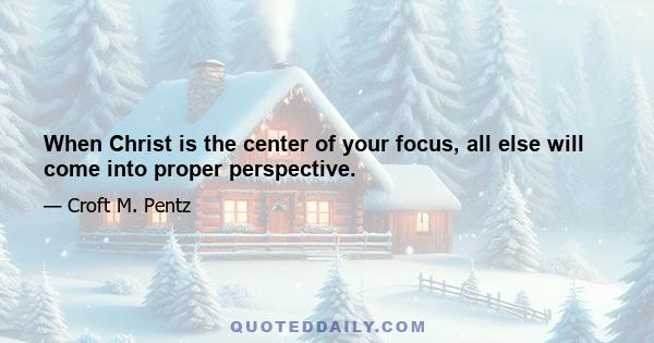 When Christ is the center of your focus, all else will come into proper perspective.