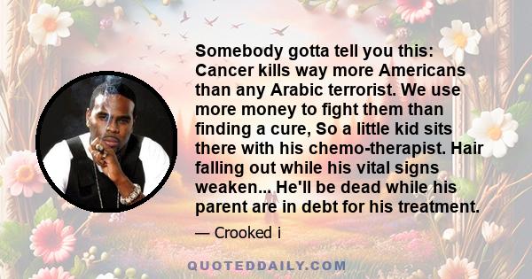 Somebody gotta tell you this: Cancer kills way more Americans than any Arabic terrorist. We use more money to fight them than finding a cure, So a little kid sits there with his chemo-therapist. Hair falling out while