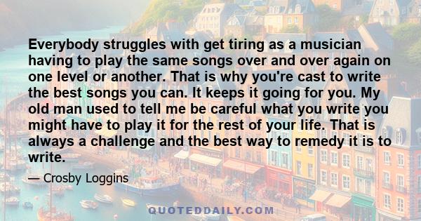 Everybody struggles with get tiring as a musician having to play the same songs over and over again on one level or another. That is why you're cast to write the best songs you can. It keeps it going for you. My old man 