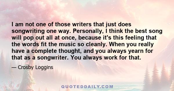 I am not one of those writers that just does songwriting one way. Personally, I think the best song will pop out all at once, because it's this feeling that the words fit the music so cleanly. When you really have a