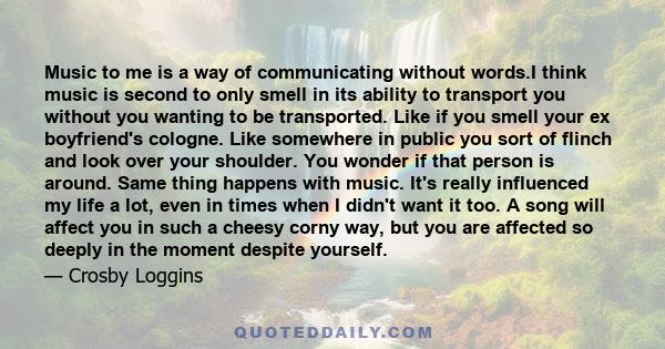 Music to me is a way of communicating without words.I think music is second to only smell in its ability to transport you without you wanting to be transported. Like if you smell your ex boyfriend's cologne. Like