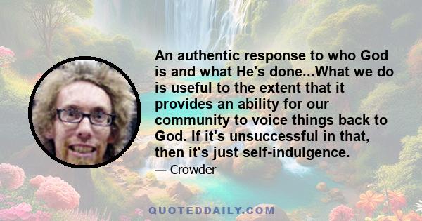 An authentic response to who God is and what He's done...What we do is useful to the extent that it provides an ability for our community to voice things back to God. If it's unsuccessful in that, then it's just