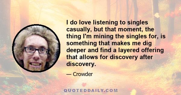 I do love listening to singles casually, but that moment, the thing I'm mining the singles for, is something that makes me dig deeper and find a layered offering that allows for discovery after discovery.