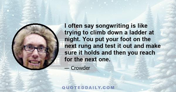 I often say songwriting is like trying to climb down a ladder at night. You put your foot on the next rung and test it out and make sure it holds and then you reach for the next one.