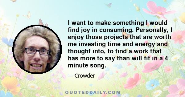 I want to make something I would find joy in consuming. Personally, I enjoy those projects that are worth me investing time and energy and thought into, to find a work that has more to say than will fit in a 4 minute