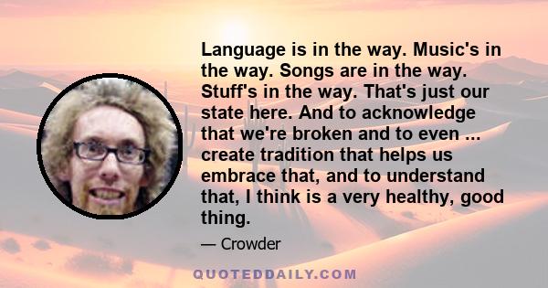 Language is in the way. Music's in the way. Songs are in the way. Stuff's in the way. That's just our state here. And to acknowledge that we're broken and to even ... create tradition that helps us embrace that, and to