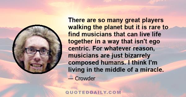 There are so many great players walking the planet but it is rare to find musicians that can live life together in a way that isn't ego centric. For whatever reason, musicians are just bizarrely composed humans. I think 