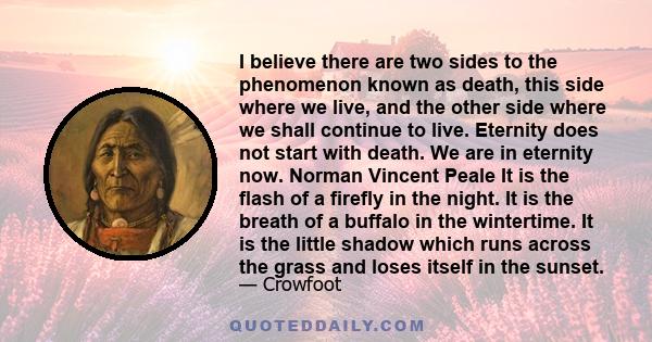 I believe there are two sides to the phenomenon known as death, this side where we live, and the other side where we shall continue to live. Eternity does not start with death. We are in eternity now. Norman Vincent