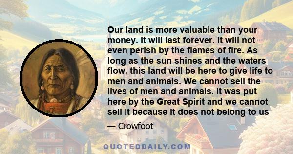 Our land is more valuable than your money. It will last forever. It will not even perish by the flames of fire. As long as the sun shines and the waters flow, this land will be here to give life to men and animals. We