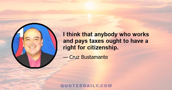 I think that anybody who works and pays taxes ought to have a right for citizenship.