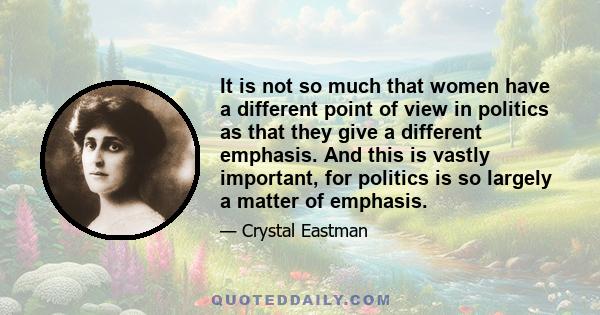 It is not so much that women have a different point of view in politics as that they give a different emphasis. And this is vastly important, for politics is so largely a matter of emphasis.