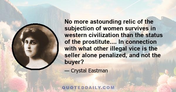 No more astounding relic of the subjection of women survives in western civilization than the status of the prostitute.... In connection with what other illegal vice is the seller alone penalized, and not the buyer?