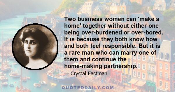 Two business women can 'make a home' together without either one being over-burdened or over-bored. It is because they both know how and both feel responsible. But it is a rare man who can marry one of them and continue 