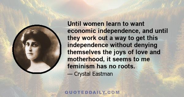 Until women learn to want economic independence, and until they work out a way to get this independence without denying themselves the joys of love and motherhood, it seems to me feminism has no roots.