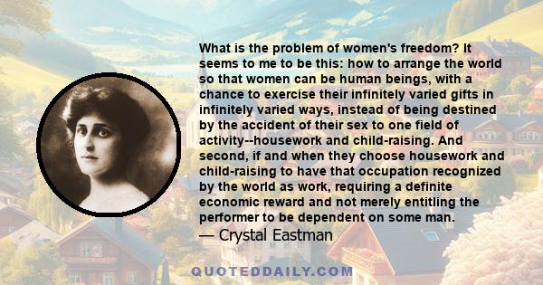 What is the problem of women's freedom? It seems to me to be this: how to arrange the world so that women can be human beings, with a chance to exercise their infinitely varied gifts in infinitely varied ways, instead